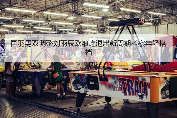 国羽男双调整刘雨辰欧烺屹退出新周期考察年轻搭档
